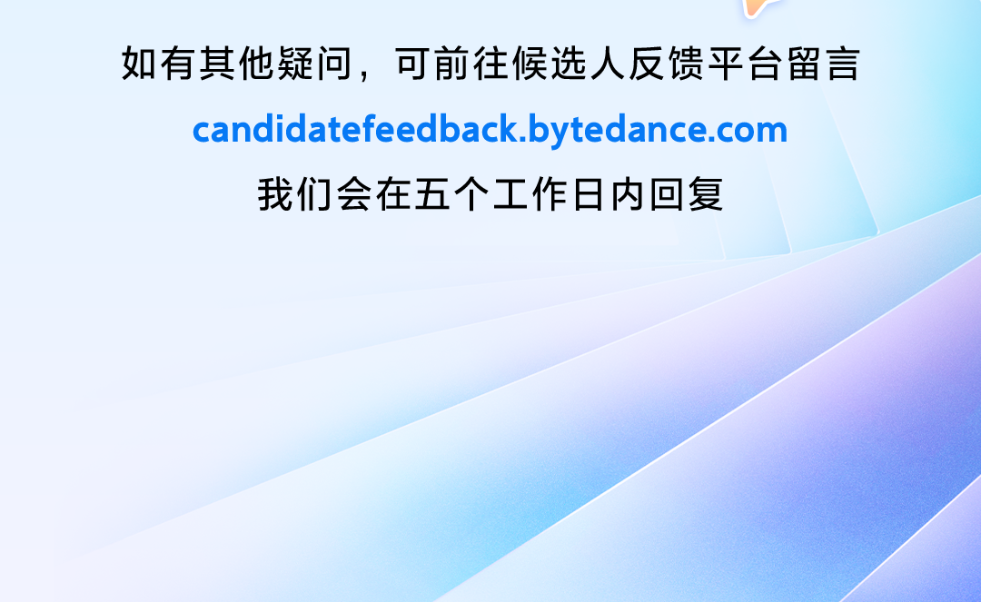 <p>如有其他疑问，可前往候选人反馈平台留言<br/>candidatefeedback.bytedance.com</p> <p>我们会在五个工作日内回复</p>