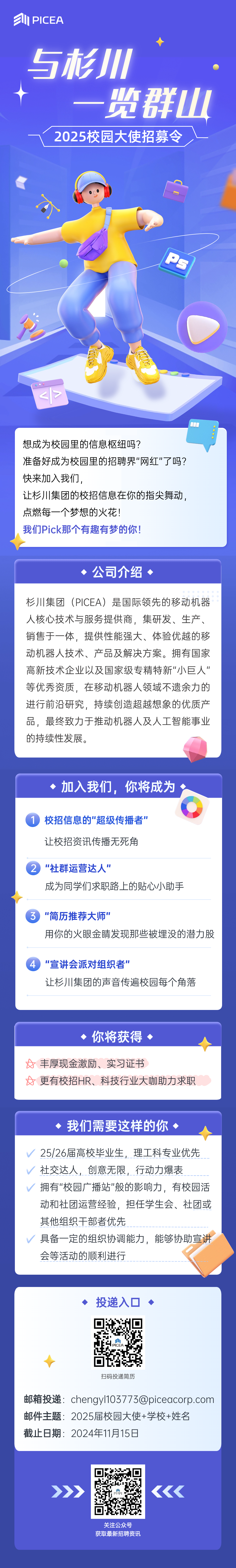 <p> PICEA</p> <p>5杉</p> <p>一览群山<br/>2025校园大使招募令</p> <p>7</p> <p>Ps</p> <p>想成为校园里的信息枢纽吗?</p> <p>准备好成为校园里的招聘界"网红"了吗?<br/>快来加入我们,</p> <p>让杉川集团的校招信息在你的指尖舞动，<br/>点燃每一个梦想的火花!</p> <p>我们Pick那个有趣有梦的你!</p> <p>公司介绍、</p> <p>杉川集团(PICEA)是国际领先的移动机器<br/>人核心技术与服务提供商，集研发、生产、<br/>销售于一体，提供性能强大、体验优越的移<br/>动机器人技术、产品及解决方案。拥有国家<br/>高新技术企业以及国家级专精特新"小巨人"<br/>等优秀资质，在移动机器人领域不遗余力的<br/>进行前沿研究，持续创造超越想象的优质产<br/>品，最终致力于推动机器人及人工智能事业<br/>的持续性发展。</p> <p>加入我们，你将成为</p> <p>校招信息的"超级传播者"<br/>让校招资讯传播无死角</p> <p>2</p> <p>"社群运营达人”</p> <p>成为同学们求职路上的贴心小助手</p> <p>"简历推荐大师"</p> <p>用你的火眼金睛发现那些被埋没的潜力股</p> <p>"宣讲会派对组织者"</p> <p>让杉川集团的声音传遍校园每个角落</p> <p>你将获得</p> <p>丰厚现金激励、实习证书</p> <p>更有校招HR、科技行业大咖助力求职</p> <p>我们需要这样的你</p> <p>25/26届高校毕业生，理工科专业优先<br/>社交达人，创意无限，行动力爆表</p> <p>拥有"校园广播站"般的影响力，有校园活<br/>动和社团运营经验，<br/>担任学生会、社团或<br/>其他组织干部者优先</p> <p>具备一定的组织协调能力，能够协助宣讲<br/>会等活动的顺利进行</p> <p>投递入口</p> <p>扫码投递简历</p> <p>邮箱投递:chengyl103773@piceacorp.com<br/>邮件主题:2025届校园大使+学校+姓名</p> <p>截止日期:2024年11月15日</p> <p>关注公众号<br/>获取最新招聘资讯</p>